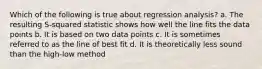 Which of the following is true about regression analysis? a. The resulting S-squared statistic shows how well the line fits the data points b. It is based on two data points c. It is sometimes referred to as the line of best fit d. It is theoretically less sound than the high-low method