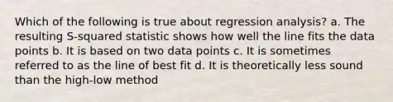 Which of the following is true about regression analysis? a. The resulting S-squared statistic shows how well the line fits the data points b. It is based on two data points c. It is sometimes referred to as the line of best fit d. It is theoretically less sound than the high-low method