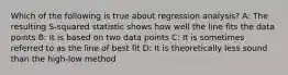 Which of the following is true about regression analysis? A: The resulting S-squared statistic shows how well the line fits the data points B: It is based on two data points C: It is sometimes referred to as the line of best fit D: It is theoretically less sound than the high-low method