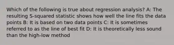 Which of the following is true about regression analysis? A: The resulting S-squared statistic shows how well the line fits the data points B: It is based on two data points C: It is sometimes referred to as the line of best fit D: It is theoretically less sound than the high-low method