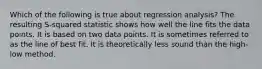 Which of the following is true about regression analysis? The resulting S-squared statistic shows how well the line fits the data points. It is based on two data points. It is sometimes referred to as the line of best fit. It is theoretically less sound than the high-low method.