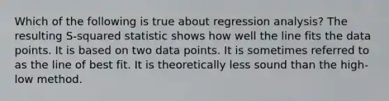 Which of the following is true about regression analysis? The resulting S-squared statistic shows how well the line fits the data points. It is based on two data points. It is sometimes referred to as the line of best fit. It is theoretically less sound than the high-low method.