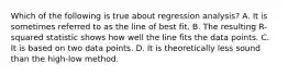 Which of the following is true about regression​ analysis? A. It is sometimes referred to as the line of best fit. B. The resulting​ R-squared statistic shows how well the line fits the data points. C. It is based on two data points. D. It is theoretically less sound than the​ high-low method.