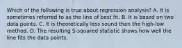 Which of the following is true about regression​ analysis? A. It is sometimes referred to as the line of best fit. B. It is based on two data points. C. It is theoretically less sound than the​ high-low method. D. The resulting​ S-squared statistic shows how well the line fits the data points.