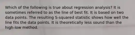 Which of the following is true about regression​ analysis? It is sometimes referred to as the line of best fit. It is based on two data points. The resulting​ S-squared statistic shows how well the line fits the data points. It is theoretically less sound than the​ high-low method.