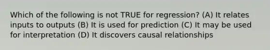 Which of the following is not TRUE for regression? (A) It relates inputs to outputs (B) It is used for prediction (C) It may be used for interpretation (D) It discovers causal relationships