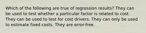 Which of the following are true of regression results? They can be used to test whether a particular factor is related to cost. They can be used to test for cost drivers. They can only be used to estimate fixed costs. They are error-free.