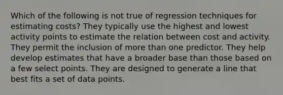 Which of the following is not true of regression techniques for estimating costs? They typically use the highest and lowest activity points to estimate the relation between cost and activity. They permit the inclusion of more than one predictor. They help develop estimates that have a broader base than those based on a few select points. They are designed to generate a line that best fits a set of data points.