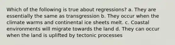 Which of the following is true about regressions? a. They are essentially the same as transgression b. They occur when the climate warms and continental ice sheets melt. c. Coastal environments will migrate towards the land d. They can occur when the land is uplifted by tectonic processes