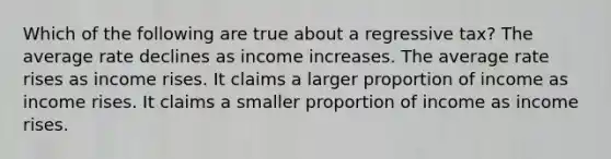 Which of the following are true about a regressive tax? The average rate declines as income increases. The average rate rises as income rises. It claims a larger proportion of income as income rises. It claims a smaller proportion of income as income rises.