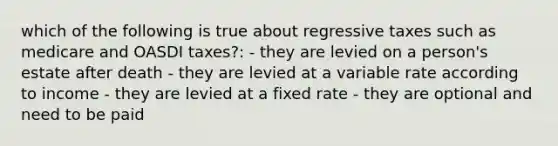 which of the following is true about regressive taxes such as medicare and OASDI taxes?: - they are levied on a person's estate after death - they are levied at a variable rate according to income - they are levied at a fixed rate - they are optional and need to be paid