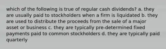 which of the following is true of regular cash dividends? a. they are usually paid to stockholders when a firm is liquidated b. they are used to distribute the proceeds from the sale of a major asset or business c. they are typically pre-determined fixed payments paid to common stockholders d. they are typically paid quarterly