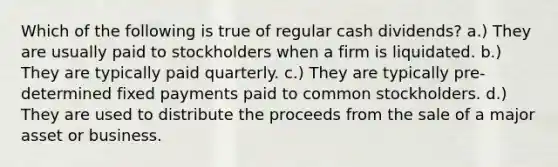 Which of the following is true of regular cash dividends? a.) They are usually paid to stockholders when a firm is liquidated. b.) They are typically paid quarterly. c.) They are typically pre-determined fixed payments paid to common stockholders. d.) They are used to distribute the proceeds from the sale of a major asset or business.