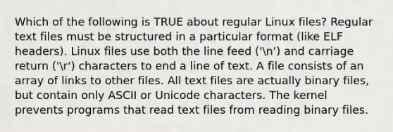 Which of the following is TRUE about regular Linux files? Regular text files must be structured in a particular format (like ELF headers). Linux files use both the line feed ('n') and carriage return ('r') characters to end a line of text. A file consists of an array of links to other files. All text files are actually binary files, but contain only ASCII or Unicode characters. The kernel prevents programs that read text files from reading binary files.