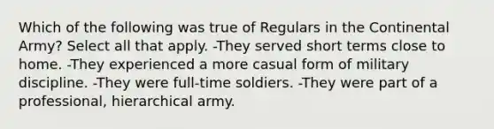 Which of the following was true of Regulars in the Continental Army? Select all that apply. -They served short terms close to home. -They experienced a more casual form of military discipline. -They were full-time soldiers. -They were part of a professional, hierarchical army.