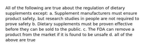 All of the following are true about the regulation of dietary supplements except: a. Supplement manufacturers must ensure product safety, but research studies in people are not required to prove safety b. Dietary supplements must be proven effective before they can be sold to the public. c. The FDA can remove a product from the market if it is found to be unsafe d. all of the above are true