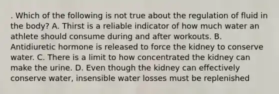 . Which of the following is not true about the regulation of fluid in the body? A. Thirst is a reliable indicator of how much water an athlete should consume during and after workouts. B. Antidiuretic hormone is released to force the kidney to conserve water. C. There is a limit to how concentrated the kidney can make the urine. D. Even though the kidney can effectively conserve water, insensible water losses must be replenished