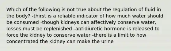 Which of the following is not true about the regulation of fluid in the body? -thirst is a reliable indicator of how much water should be consumed -though kidneys can affectively conserve water, losses must be replenished -antidiuretic hormone is released to force the kidney to conserve water -there is a limit to how concentrated the kidney can make the urine