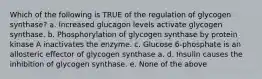 Which of the following is TRUE of the regulation of glycogen synthase? a. Increased glucagon levels activate glycogen synthase. b. Phosphorylation of glycogen synthase by protein kinase A inactivates the enzyme. c. Glucose 6-phosphate is an allosteric effector of glycogen synthase a. d. Insulin causes the inhibition of glycogen synthase. e. None of the above