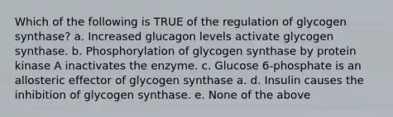 Which of the following is TRUE of the regulation of glycogen synthase? a. Increased glucagon levels activate glycogen synthase. b. Phosphorylation of glycogen synthase by protein kinase A inactivates the enzyme. c. Glucose 6-phosphate is an allosteric effector of glycogen synthase a. d. Insulin causes the inhibition of glycogen synthase. e. None of the above