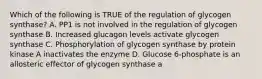 Which of the following is TRUE of the regulation of glycogen synthase? A. PP1 is not involved in the regulation of glycogen synthase B. Increased glucagon levels activate glycogen synthase C. Phosphorylation of glycogen synthase by protein kinase A inactivates the enzyme D. Glucose 6-phosphate is an allosteric effector of glycogen synthase a