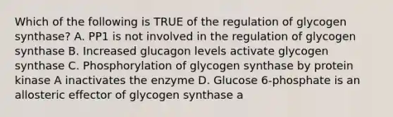 Which of the following is TRUE of the regulation of glycogen synthase? A. PP1 is not involved in the regulation of glycogen synthase B. Increased glucagon levels activate glycogen synthase C. Phosphorylation of glycogen synthase by protein kinase A inactivates the enzyme D. Glucose 6-phosphate is an allosteric effector of glycogen synthase a