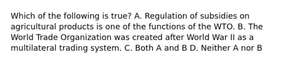 Which of the following is true? A. Regulation of subsidies on agricultural products is one of the functions of the WTO. B. The World Trade Organization was created after World War II as a multilateral trading system. C. Both A and B D. Neither A nor B