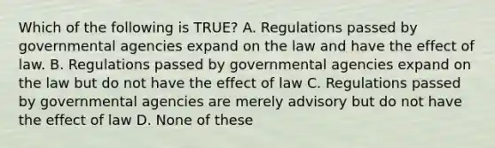 Which of the following is TRUE? A. Regulations passed by governmental agencies expand on the law and have the effect of law. B. Regulations passed by governmental agencies expand on the law but do not have the effect of law C. Regulations passed by governmental agencies are merely advisory but do not have the effect of law D. None of these