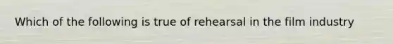 Which of the following is true of rehearsal in the film industry