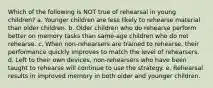 Which of the following is NOT true of rehearsal in young children? a. Younger children are less likely to rehearse material than older children. b. Older children who do rehearse perform better on memory tasks than same-age children who do not rehearse. c. When non-rehearsers are trained to rehearse, their performance quickly improves to match the level of rehearsers. d. Left to their own devices, non-rehearsers who have been taught to rehearse will continue to use the strategy. e. Rehearsal results in improved memory in both older and younger children.