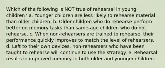 Which of the following is NOT true of rehearsal in young children? a. Younger children are less likely to rehearse material than older children. b. Older children who do rehearse perform better on memory tasks than same-age children who do not rehearse. c. When non-rehearsers are trained to rehearse, their performance quickly improves to match the level of rehearsers. d. Left to their own devices, non-rehearsers who have been taught to rehearse will continue to use the strategy. e. Rehearsal results in improved memory in both older and younger children.