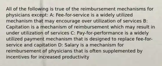 All of the following is true of the reimbursement mechanisms for physicians except: A: Fee-for-service is a widely utilized mechanism that may encourage over utilization of services B: Capitation is a mechanism of reimbursement which may result in under utilization of services C: Pay-for-performance is a widely utilized payment mechanism that is designed to replace fee-for-service and capitation D: Salary is a mechanism for reimbursement of physicians that is often supplemented by incentives for increased productivity