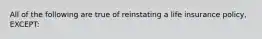 All of the following are true of reinstating a life insurance policy, EXCEPT: