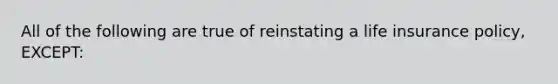 All of the following are true of reinstating a life insurance policy, EXCEPT: