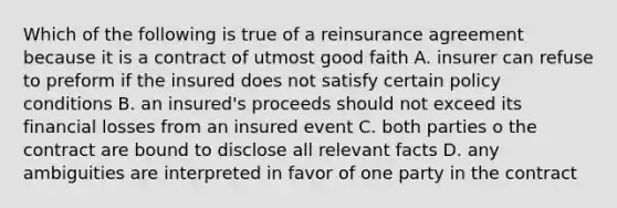 Which of the following is true of a reinsurance agreement because it is a contract of utmost good faith A. insurer can refuse to preform if the insured does not satisfy certain policy conditions B. an insured's proceeds should not exceed its financial losses from an insured event C. both parties o the contract are bound to disclose all relevant facts D. any ambiguities are interpreted in favor of one party in the contract