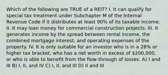 Which of the following are TRUE of a REIT? I. It can qualify for special tax treatment under Subchapter M of the Internal Revenue Code if it distributes at least 90% of its taxable income. II. It may loan money for commercial construction projects. III. It generates income by the spread between rental income, the combined mortgage interest, and operating expenses of the property. IV. It is only suitable for an investor who is in a 28% or higher tax bracket, who has a net worth in excess of 200,000, or who is able to benefit from the flow-through of losses. A) I and III B) I, II, and IV C) I, II, and III D) II and III