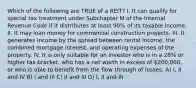 Which of the following are TRUE of a REIT? I. It can qualify for special tax treatment under Subchapter M of the Internal Revenue Code if it distributes at least 90% of its taxable income. II. It may loan money for commercial construction projects. III. It generates income by the spread between rental income, the combined mortgage interest, and operating expenses of the property. IV. It is only suitable for an investor who is in a 28% or higher tax bracket, who has a net worth in excess of 200,000, or who is able to benefit from the flow through of losses. A) I, II and IV B) I and III C) II and III D) I, II and III