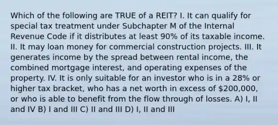 Which of the following are TRUE of a REIT? I. It can qualify for special tax treatment under Subchapter M of the Internal Revenue Code if it distributes at least 90% of its taxable income. II. It may loan money for commercial construction projects. III. It generates income by the spread between rental income, the combined mortgage interest, and operating expenses of the property. IV. It is only suitable for an investor who is in a 28% or higher tax bracket, who has a net worth in excess of 200,000, or who is able to benefit from the flow through of losses. A) I, II and IV B) I and III C) II and III D) I, II and III