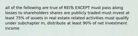 all of the following are true of REITs EXCEPT must pass along losses to shareholders shares are publicly traded must invest at least 75% of assets in real estate related activities must qualify under subchapter m, distribute at least 90% of net investment income