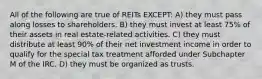 All of the following are true of REITs EXCEPT: A) they must pass along losses to shareholders. B) they must invest at least 75% of their assets in real estate-related activities. C) they must distribute at least 90% of their net investment income in order to qualify for the special tax treatment afforded under Subchapter M of the IRC. D) they must be organized as trusts.