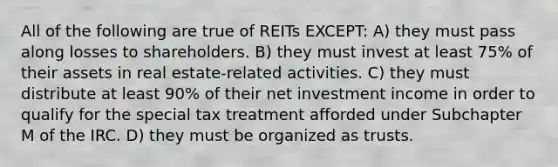 All of the following are true of REITs EXCEPT: A) they must pass along losses to shareholders. B) they must invest at least 75% of their assets in real estate-related activities. C) they must distribute at least 90% of their net investment income in order to qualify for the special tax treatment afforded under Subchapter M of the IRC. D) they must be organized as trusts.