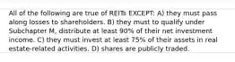 All of the following are true of REITs EXCEPT: A) they must pass along losses to shareholders. B) they must to qualify under Subchapter M, distribute at least 90% of their net investment income. C) they must invest at least 75% of their assets in real estate-related activities. D) shares are publicly traded.