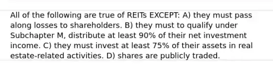 All of the following are true of REITs EXCEPT: A) they must pass along losses to shareholders. B) they must to qualify under Subchapter M, distribute at least 90% of their net investment income. C) they must invest at least 75% of their assets in real estate-related activities. D) shares are publicly traded.