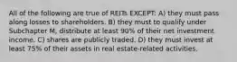 All of the following are true of REITs EXCEPT: A) they must pass along losses to shareholders. B) they must to qualify under Subchapter M, distribute at least 90% of their net investment income. C) shares are publicly traded. D) they must invest at least 75% of their assets in real estate-related activities.