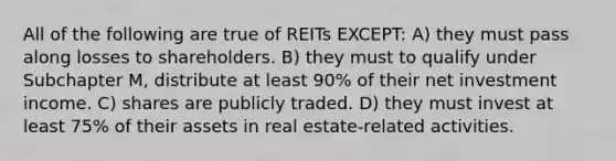 All of the following are true of REITs EXCEPT: A) they must pass along losses to shareholders. B) they must to qualify under Subchapter M, distribute at least 90% of their net investment income. C) shares are publicly traded. D) they must invest at least 75% of their assets in real estate-related activities.