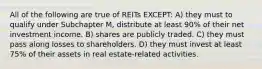 All of the following are true of REITs EXCEPT: A) they must to qualify under Subchapter M, distribute at least 90% of their net investment income. B) shares are publicly traded. C) they must pass along losses to shareholders. D) they must invest at least 75% of their assets in real estate-related activities.