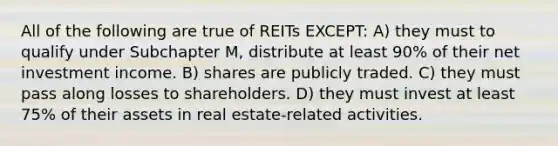 All of the following are true of REITs EXCEPT: A) they must to qualify under Subchapter M, distribute at least 90% of their net investment income. B) shares are publicly traded. C) they must pass along losses to shareholders. D) they must invest at least 75% of their assets in real estate-related activities.