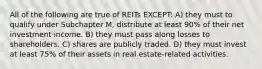 All of the following are true of REITs EXCEPT: A) they must to qualify under Subchapter M, distribute at least 90% of their net investment income. B) they must pass along losses to shareholders. C) shares are publicly traded. D) they must invest at least 75% of their assets in real estate-related activities.