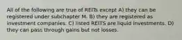 All of the following are true of REITs except A) they can be registered under subchapter M. B) they are registered as investment companies. C) listed REITS are liquid investments. D) they can pass through gains but not losses.