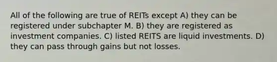 All of the following are true of REITs except A) they can be registered under subchapter M. B) they are registered as investment companies. C) listed REITS are liquid investments. D) they can pass through gains but not losses.